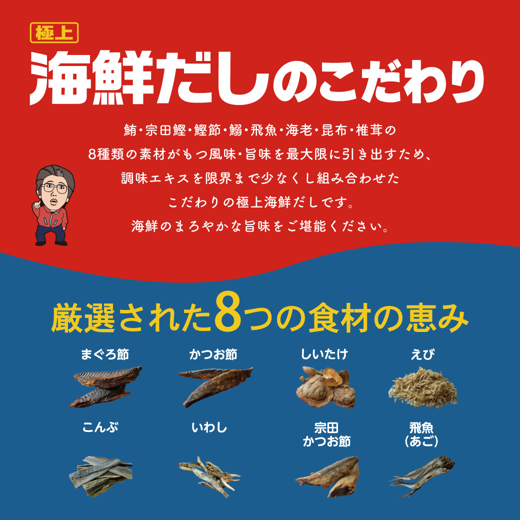 極上海鮮だしのこだわり 鮪・宗田鰹・鰹節・鰯・飛魚・海老・昆布・椎茸の8種類の素材がもつ風味・旨味を最大限に引き出すため、調味エキスを限界まで少なくし組み合わせたこだわりの極上海鮮だしです。海鮮のまろやかな旨味をご堪能ください。 厳選された8つの食材の恵み まぐろ節 かつお節 しいたけ えび こんぶ いわし 宗田かつお節 飛魚(あご)